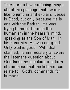 Text Box: There are a few confusing things about this passage that I would like to jump in and explain.  Jesus is Good, but only because He is one with the Father.  He was trying to break through the humanism in the hearers mind, speaking as the Son of Man.  In his humanity, He was not good.  Only God is good.  With that clarified, he immediately answers the listeners question about Goodness by speaking of a form of goodness that the listener can relate to:  Gods commands for humans.  

